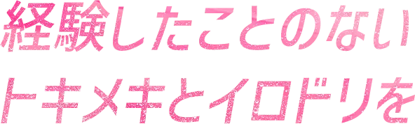 経験したことのないトキメキとイロドリを